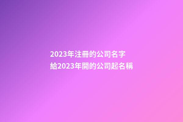 2023年注冊的公司名字 給2023年開的公司起名稱-第1張-公司起名-玄機派